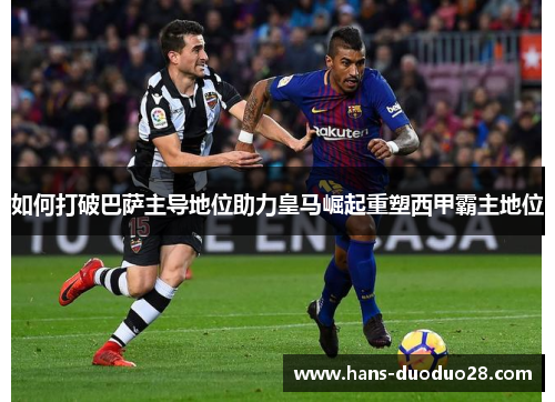 如何打破巴萨主导地位助力皇马崛起重塑西甲霸主地位