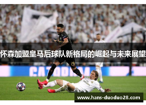 怀森加盟皇马后球队新格局的崛起与未来展望