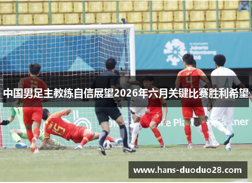 中国男足主教练自信展望2026年六月关键比赛胜利希望