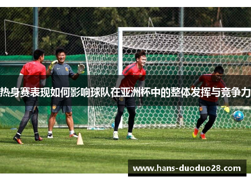 热身赛表现如何影响球队在亚洲杯中的整体发挥与竞争力