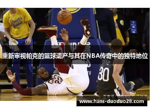 重新审视帕克的篮球遗产与其在NBA传奇中的独特地位